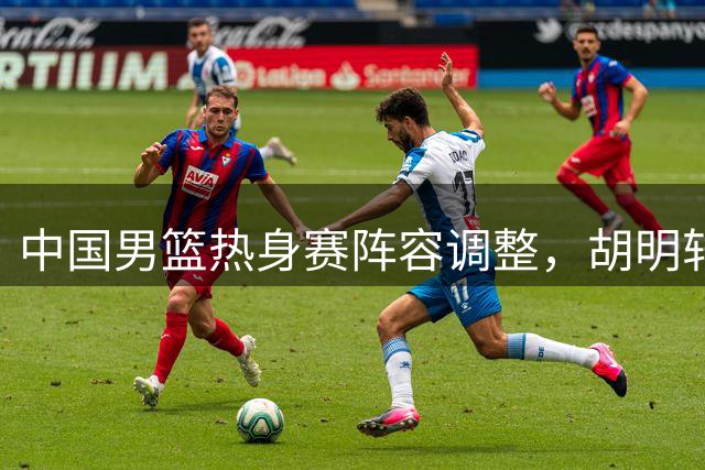 中国男篮热身赛阵容调整，胡明轩或首发战乌拉圭