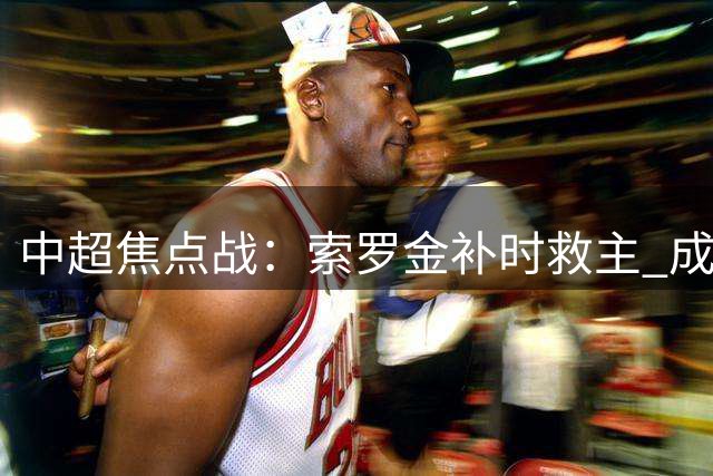 中超焦点战：索罗金补时救主 成都蓉城2-2逼平北京国安