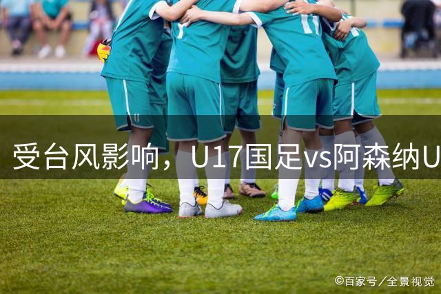 受台风影响，U17国足vs阿森纳U17比赛确认取消，两队并列冠军