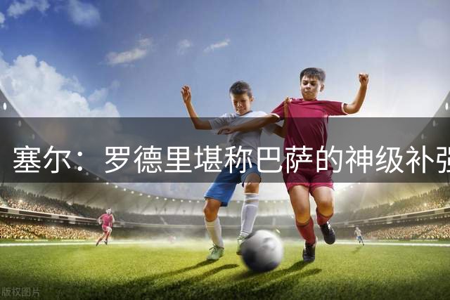 塞尔：罗德里堪称巴萨的神级补强，他是巴萨21世纪最佳引援之一
