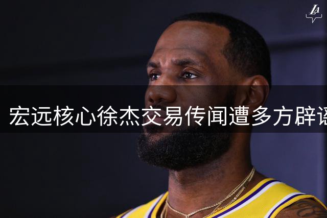 宏远核心徐杰交易传闻遭多方辟谣 俱乐部力证其留队决心