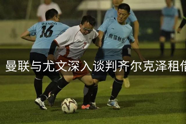 曼联与尤文深入谈判齐尔克泽租借，含3000万镑买断条款