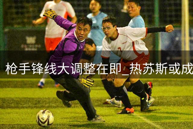 枪手锋线大调整在即 热苏斯或成那不勒斯新王牌
