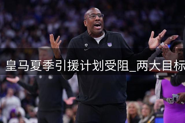 皇马夏季引援计划受阻 两大目标球员转会谈判陷入僵局