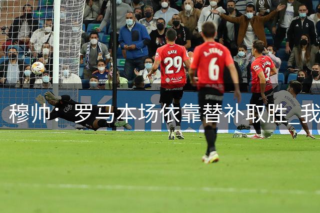 穆帅：罗马本场依靠替补取胜 我们不可能追上尤文
