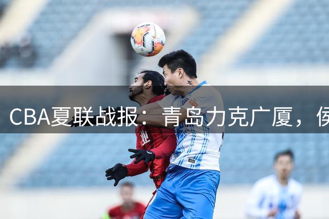 CBA夏联战报：青岛力克广厦，侯孟泽独得22分难救主