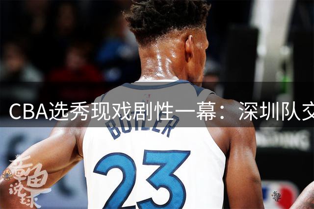 CBA选秀现戏剧性一幕：深圳队交易获七号签后意外弃权