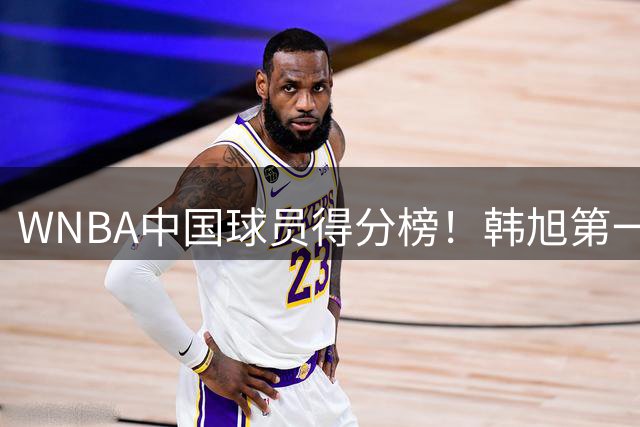 WNBA中国球员得分榜！韩旭第一，郑海霞实至名归，李梦第四，女篮科比让人意外！